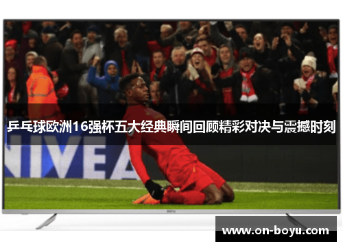 乒乓球欧洲16强杯五大经典瞬间回顾精彩对决与震撼时刻